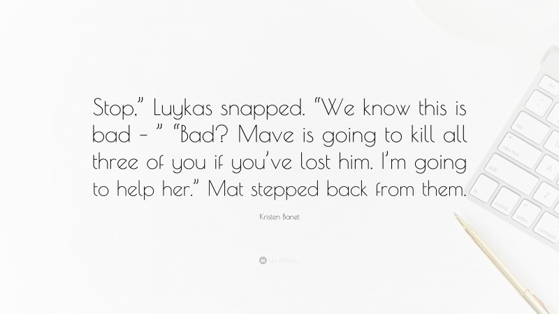 Kristen Banet Quote: “Stop,” Luykas snapped. “We know this is bad – ” “Bad? Mave is going to kill all three of you if you’ve lost him. I’m going to help her.” Mat stepped back from them.”