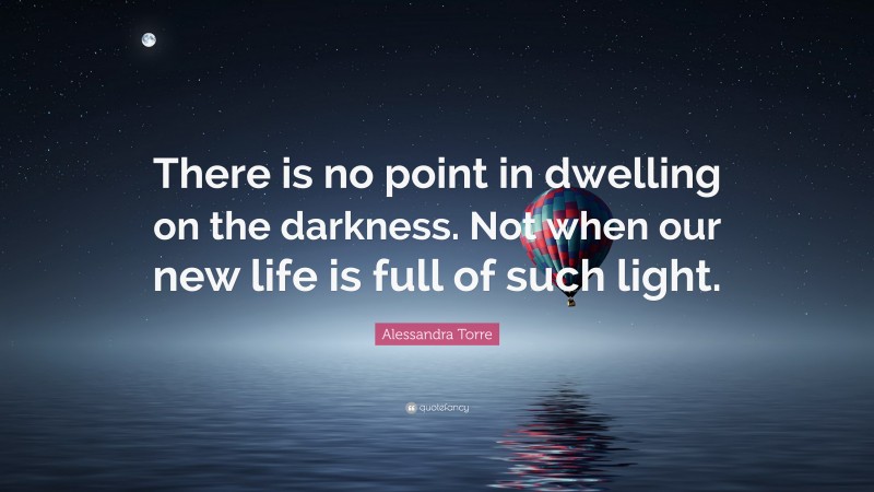 Alessandra Torre Quote: “There is no point in dwelling on the darkness. Not when our new life is full of such light.”