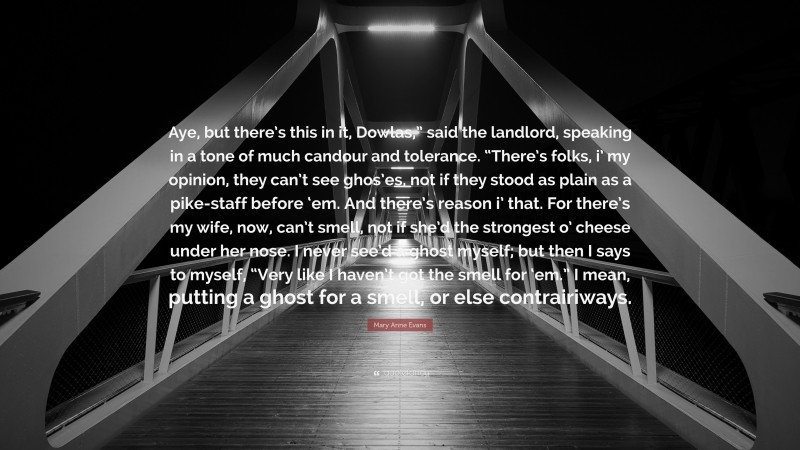 Mary Anne Evans Quote: “Aye, but there’s this in it, Dowlas,” said the landlord, speaking in a tone of much candour and tolerance. “There’s folks, i’ my opinion, they can’t see ghos’es, not if they stood as plain as a pike-staff before ‘em. And there’s reason i’ that. For there’s my wife, now, can’t smell, not if she’d the strongest o’ cheese under her nose. I never see’d a ghost myself; but then I says to myself, “Very like I haven’t got the smell for ‘em.” I mean, putting a ghost for a smell, or else contrairiways.”
