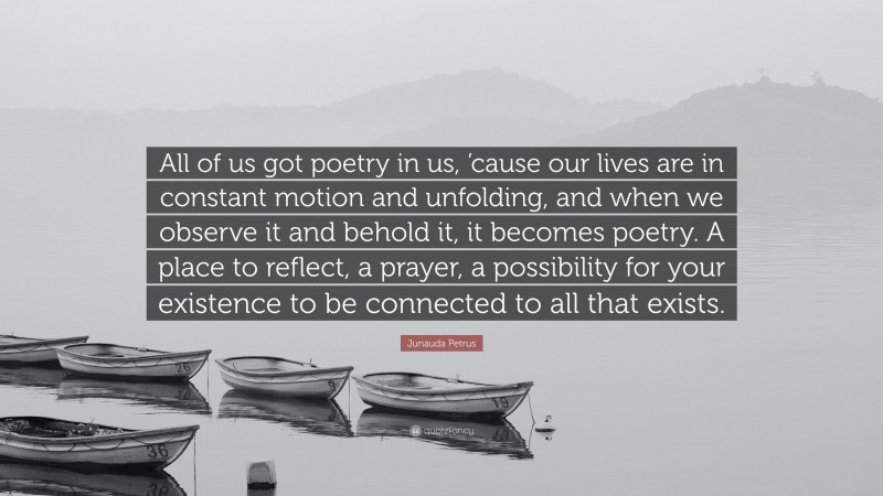 Junauda Petrus Quote: “All of us got poetry in us, ’cause our lives are in constant motion and unfolding, and when we observe it and behold it, it becomes poetry. A place to reflect, a prayer, a possibility for your existence to be connected to all that exists.”
