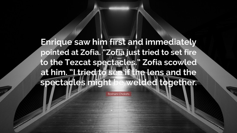 Roshani Chokshi Quote: “Enrique saw him first and immediately pointed at Zofia. “Zofia just tried to set fire to the Tezcat spectacles.” Zofia scowled at him. “I tried to see if the lens and the spectacles might be welded together.”