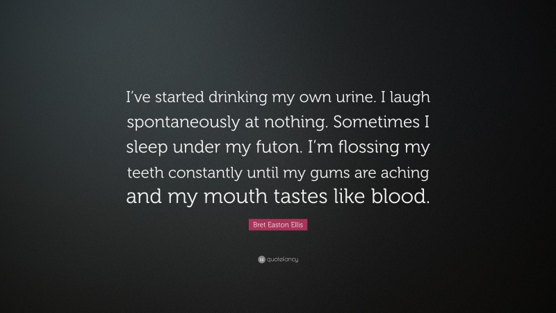 Bret Easton Ellis Quote: “I’ve started drinking my own urine. I laugh spontaneously at nothing. Sometimes I sleep under my futon. I’m flossing my teeth constantly until my gums are aching and my mouth tastes like blood.”