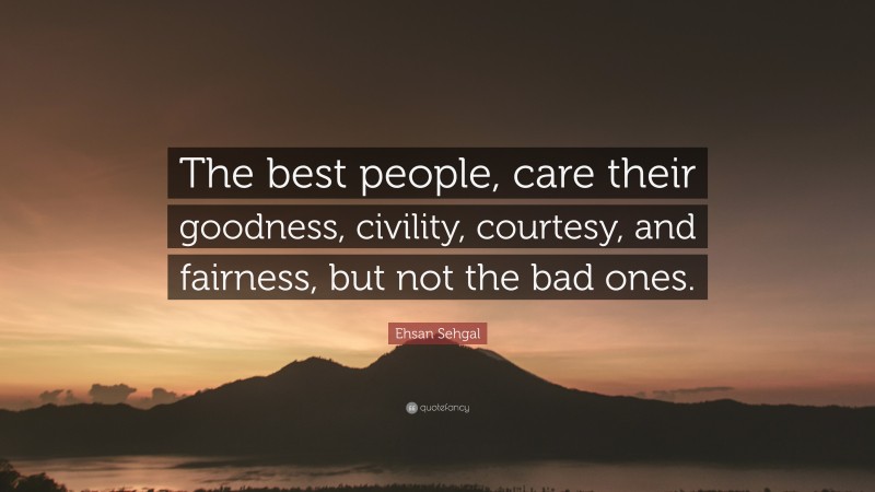 Ehsan Sehgal Quote: “The best people, care their goodness, civility, courtesy, and fairness, but not the bad ones.”