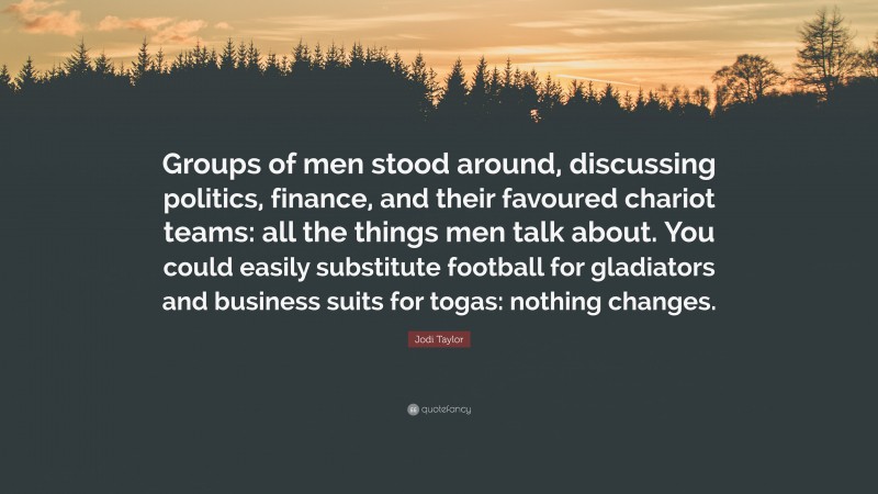 Jodi Taylor Quote: “Groups of men stood around, discussing politics, finance, and their favoured chariot teams: all the things men talk about. You could easily substitute football for gladiators and business suits for togas: nothing changes.”