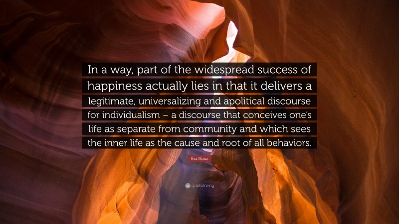 Eva Illouz Quote: “In a way, part of the widespread success of happiness actually lies in that it delivers a legitimate, universalizing and apolitical discourse for individualism – a discourse that conceives one’s life as separate from community and which sees the inner life as the cause and root of all behaviors.”