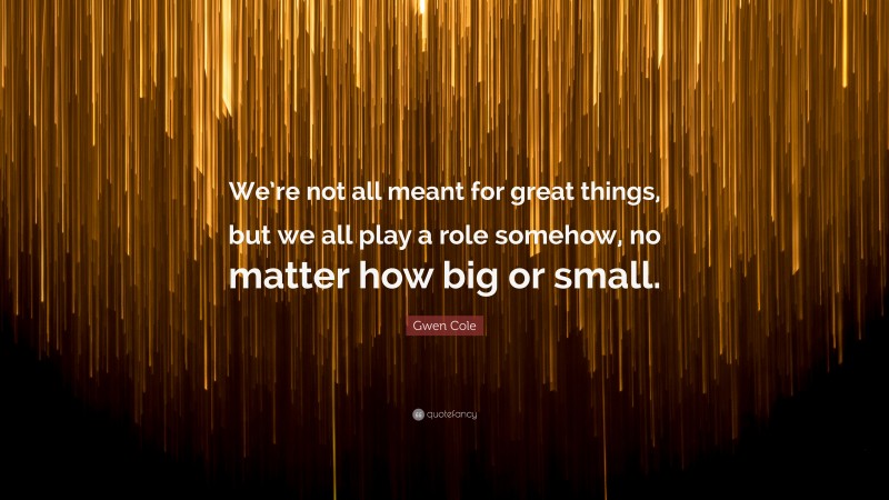 Gwen Cole Quote: “We’re not all meant for great things, but we all play a role somehow, no matter how big or small.”