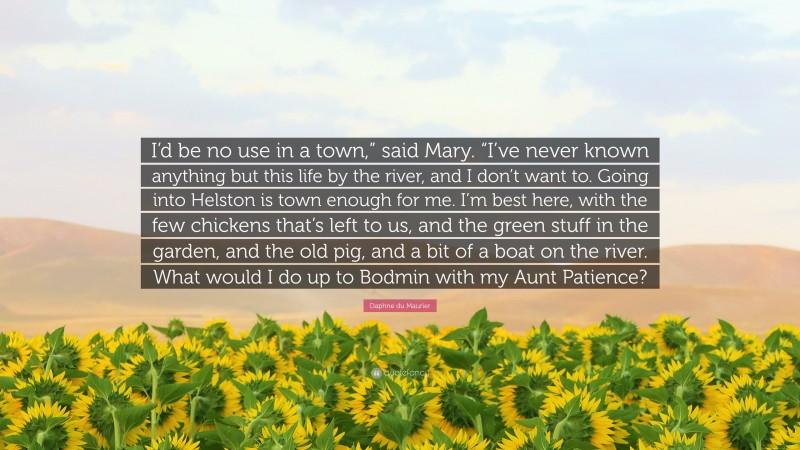 Daphne du Maurier Quote: “I’d be no use in a town,” said Mary. “I’ve never known anything but this life by the river, and I don’t want to. Going into Helston is town enough for me. I’m best here, with the few chickens that’s left to us, and the green stuff in the garden, and the old pig, and a bit of a boat on the river. What would I do up to Bodmin with my Aunt Patience?”