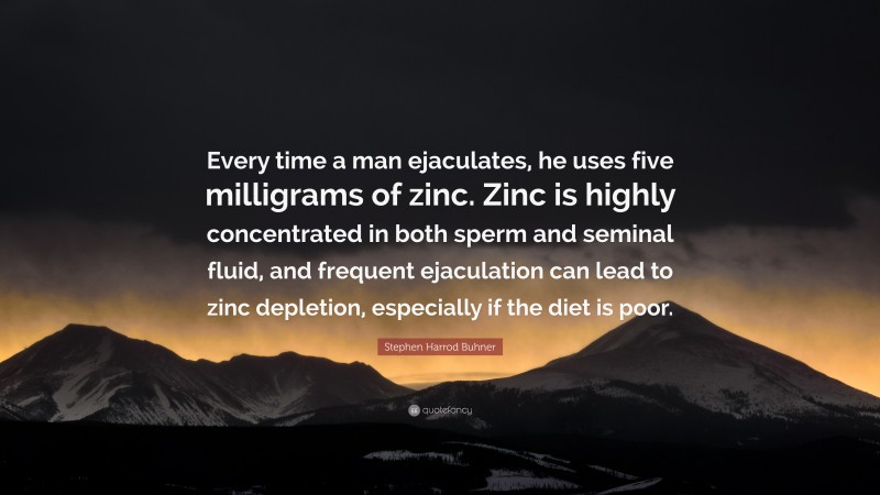 Stephen Harrod Buhner Quote: “Every time a man ejaculates, he uses five milligrams of zinc. Zinc is highly concentrated in both sperm and seminal fluid, and frequent ejaculation can lead to zinc depletion, especially if the diet is poor.”