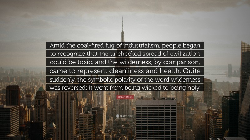 Robert Moor Quote: “Amid the coal-fired fug of industrialism, people began to recognize that the unchecked spread of civilization could be toxic, and the wilderness, by comparison, came to represent cleanliness and health. Quite suddenly, the symbolic polarity of the word wilderness was reversed: it went from being wicked to being holy.”