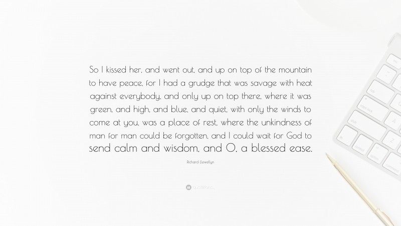 Richard Llewellyn Quote: “So I kissed her, and went out, and up on top of the mountain to have peace, for I had a grudge that was savage with heat against everybody, and only up on top there, where it was green, and high, and blue, and quiet, with only the winds to come at you, was a place of rest, where the unkindness of man for man could be forgotten, and I could wait for God to send calm and wisdom, and O, a blessed ease.”