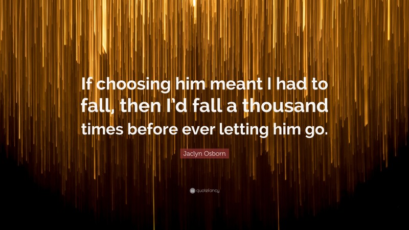 Jaclyn Osborn Quote: “If choosing him meant I had to fall, then I’d fall a thousand times before ever letting him go.”