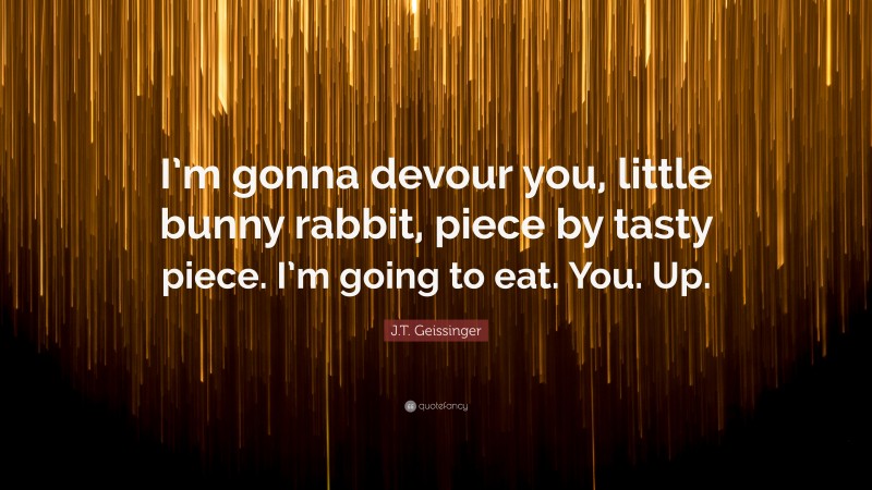 J.T. Geissinger Quote: “I’m gonna devour you, little bunny rabbit, piece by tasty piece. I’m going to eat. You. Up.”