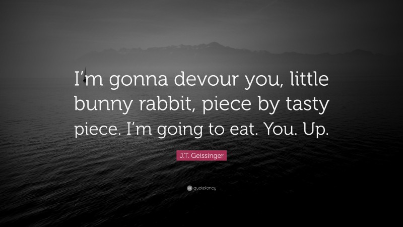 J.T. Geissinger Quote: “I’m gonna devour you, little bunny rabbit, piece by tasty piece. I’m going to eat. You. Up.”