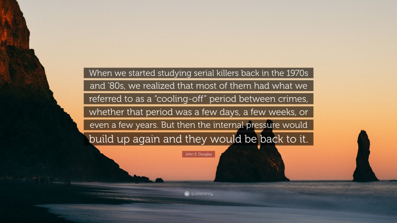 John E. Douglas Quote: “When we started studying serial killers back in the 1970s and ’80s, we realized that most of them had what we referred to as a “cooling-off” period between crimes, whether that period was a few days, a few weeks, or even a few years. But then the internal pressure would build up again and they would be back to it.”