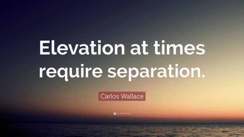 Carlos Wallace Quote: “Elevation at times require separation.”