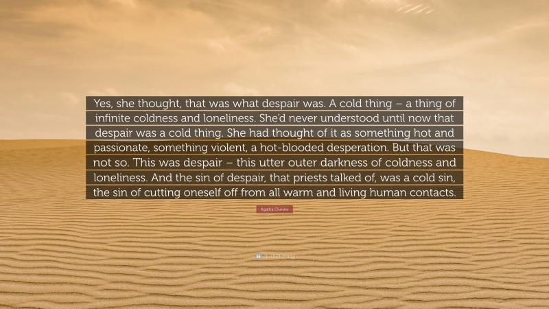 Agatha Christie Quote: “Yes, she thought, that was what despair was. A cold thing – a thing of infinite coldness and loneliness. She’d never understood until now that despair was a cold thing. She had thought of it as something hot and passionate, something violent, a hot-blooded desperation. But that was not so. This was despair – this utter outer darkness of coldness and loneliness. And the sin of despair, that priests talked of, was a cold sin, the sin of cutting oneself off from all warm and living human contacts.”
