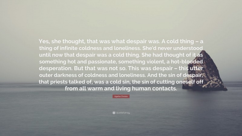 Agatha Christie Quote: “Yes, she thought, that was what despair was. A cold thing – a thing of infinite coldness and loneliness. She’d never understood until now that despair was a cold thing. She had thought of it as something hot and passionate, something violent, a hot-blooded desperation. But that was not so. This was despair – this utter outer darkness of coldness and loneliness. And the sin of despair, that priests talked of, was a cold sin, the sin of cutting oneself off from all warm and living human contacts.”