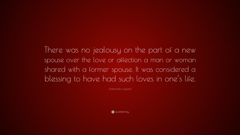 Aleksandra Layland Quote: “There was no jealousy on the part of a new spouse over the love or affection a man or woman shared with a former spouse. It was considered a blessing to have had such loves in one’s life.”