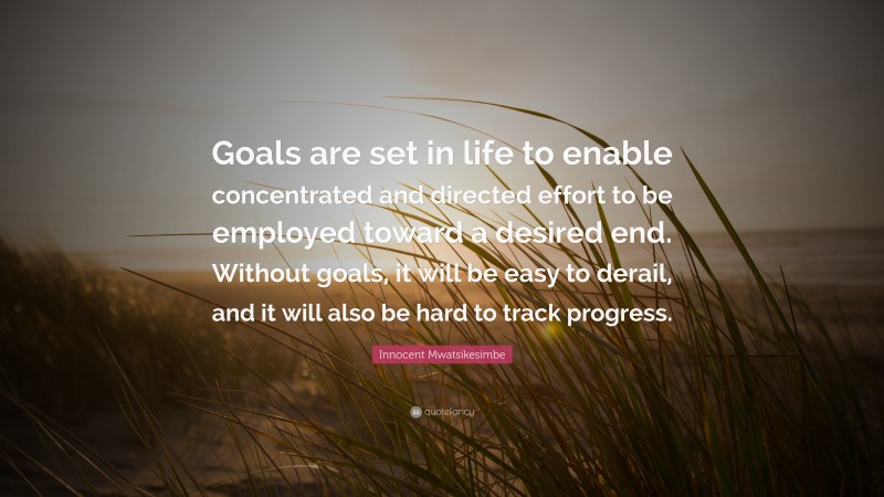 Innocent Mwatsikesimbe Quote: “Goals are set in life to enable concentrated and directed effort to be employed toward a desired end. Without goals, it will be easy to derail, and it will also be hard to track progress.”
