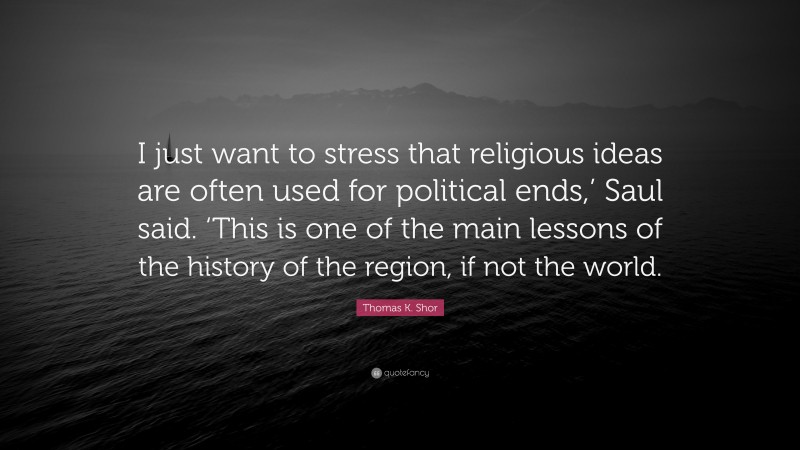 Thomas K. Shor Quote: “I just want to stress that religious ideas are often used for political ends,’ Saul said. ‘This is one of the main lessons of the history of the region, if not the world.”