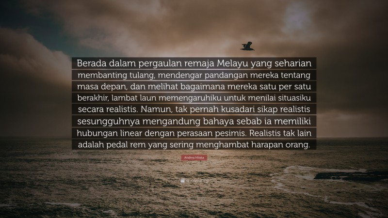 Andrea Hirata Quote: “Berada dalam pergaulan remaja Melayu yang seharian membanting tulang, mendengar pandangan mereka tentang masa depan, dan melihat bagaimana mereka satu per satu berakhir, lambat laun memengaruhiku untuk menilai situasiku secara realistis. Namun, tak pernah kusadari sikap realistis sesungguhnya mengandung bahaya sebab ia memiliki hubungan linear dengan perasaan pesimis. Realistis tak lain adalah pedal rem yang sering menghambat harapan orang.”