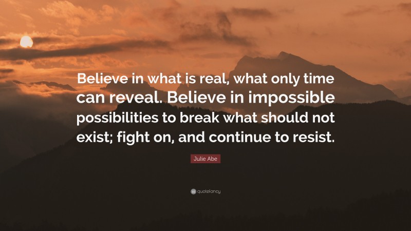 Julie Abe Quote: “Believe in what is real, what only time can reveal. Believe in impossible possibilities to break what should not exist; fight on, and continue to resist.”