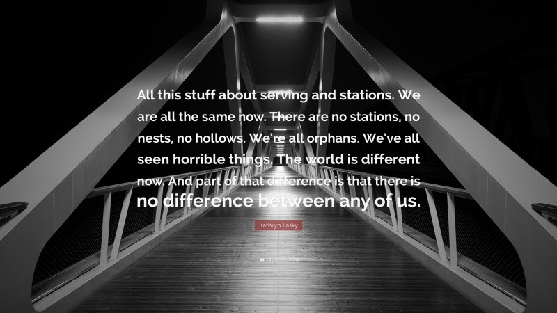Kathryn Lasky Quote: “All this stuff about serving and stations. We are all the same now. There are no stations, no nests, no hollows. We’re all orphans. We’ve all seen horrible things. The world is different now. And part of that difference is that there is no difference between any of us.”