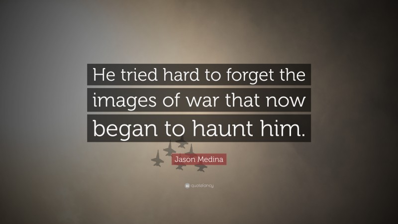 Jason Medina Quote: “He tried hard to forget the images of war that now began to haunt him.”