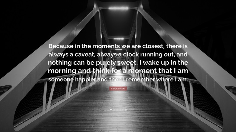 Raven Leilani Quote: “Because in the moments we are closest, there is always a caveat, always a clock running out, and nothing can be purely sweet. I wake up in the morning and think for a moment that I am someone happier and then I remember where I am.”