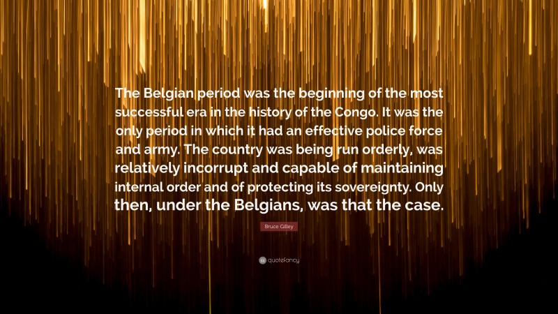 Bruce Gilley Quote: “The Belgian period was the beginning of the most successful era in the history of the Congo. It was the only period in which it had an effective police force and army. The country was being run orderly, was relatively incorrupt and capable of maintaining internal order and of protecting its sovereignty. Only then, under the Belgians, was that the case.”