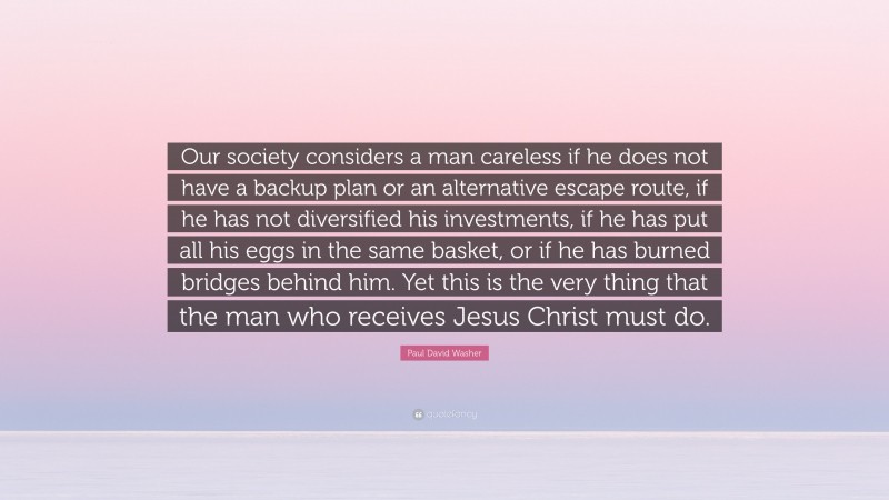 Paul David Washer Quote: “Our society considers a man careless if he does not have a backup plan or an alternative escape route, if he has not diversified his investments, if he has put all his eggs in the same basket, or if he has burned bridges behind him. Yet this is the very thing that the man who receives Jesus Christ must do.”