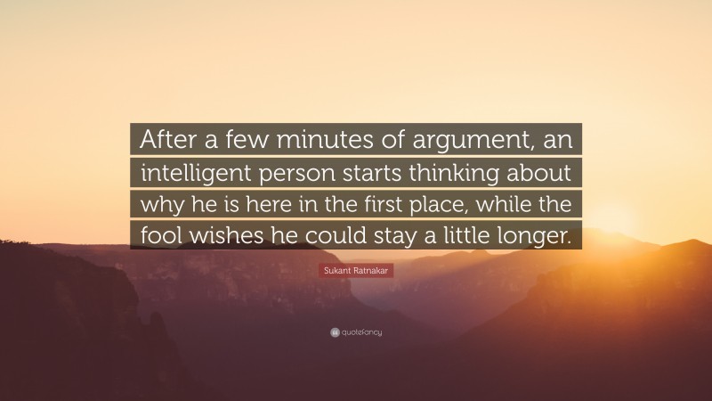 Sukant Ratnakar Quote: “After a few minutes of argument, an intelligent person starts thinking about why he is here in the first place, while the fool wishes he could stay a little longer.”