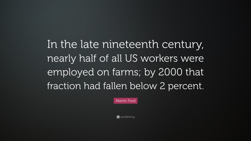 Martin Ford Quote: “In the late nineteenth century, nearly half of all US workers were employed on farms; by 2000 that fraction had fallen below 2 percent.”