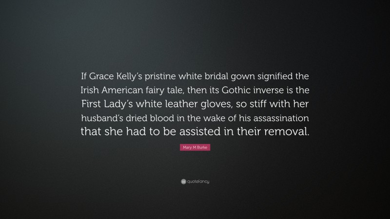 Mary M Burke Quote: “If Grace Kelly’s pristine white bridal gown signified the Irish American fairy tale, then its Gothic inverse is the First Lady’s white leather gloves, so stiff with her husband’s dried blood in the wake of his assassination that she had to be assisted in their removal.”
