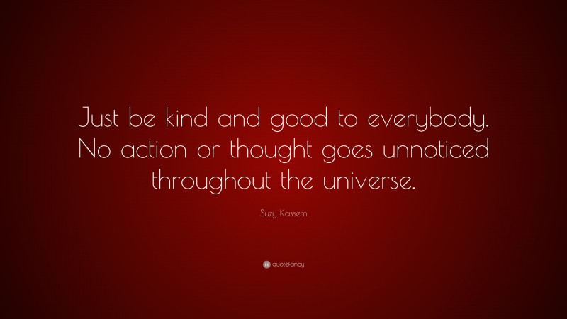Suzy Kassem Quote: “Just be kind and good to everybody. No action or thought goes unnoticed throughout the universe.”