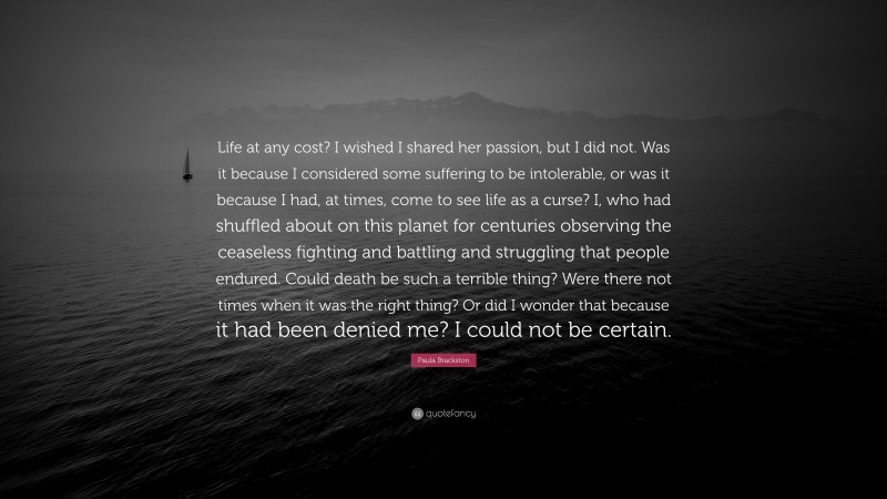 Paula Brackston Quote: “Life at any cost? I wished I shared her passion, but I did not. Was it because I considered some suffering to be intolerable, or was it because I had, at times, come to see life as a curse? I, who had shuffled about on this planet for centuries observing the ceaseless fighting and battling and struggling that people endured. Could death be such a terrible thing? Were there not times when it was the right thing? Or did I wonder that because it had been denied me? I could not be certain.”