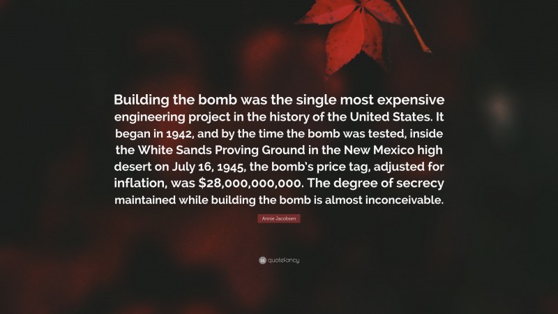 Annie Jacobsen Quote: “Building the bomb was the single most expensive engineering project in the history of the United States. It began in 1942, and by the time the bomb was tested, inside the White Sands Proving Ground in the New Mexico high desert on July 16, 1945, the bomb’s price tag, adjusted for inflation, was $28,000,000,000. The degree of secrecy maintained while building the bomb is almost inconceivable.”