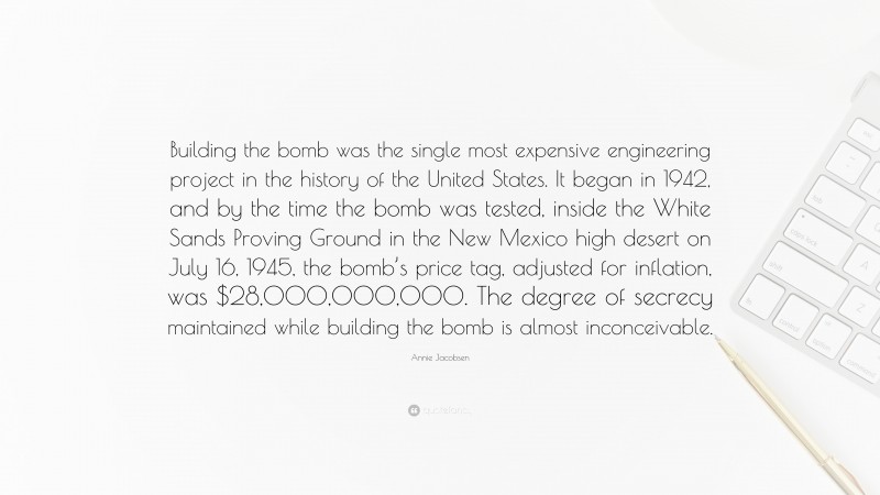 Annie Jacobsen Quote: “Building the bomb was the single most expensive engineering project in the history of the United States. It began in 1942, and by the time the bomb was tested, inside the White Sands Proving Ground in the New Mexico high desert on July 16, 1945, the bomb’s price tag, adjusted for inflation, was $28,000,000,000. The degree of secrecy maintained while building the bomb is almost inconceivable.”