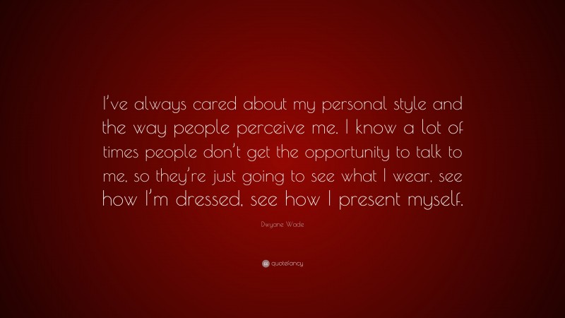 Dwyane Wade Quote: “I’ve always cared about my personal style and the way people perceive me. I know a lot of times people don’t get the opportunity to talk to me, so they’re just going to see what I wear, see how I’m dressed, see how I present myself.”