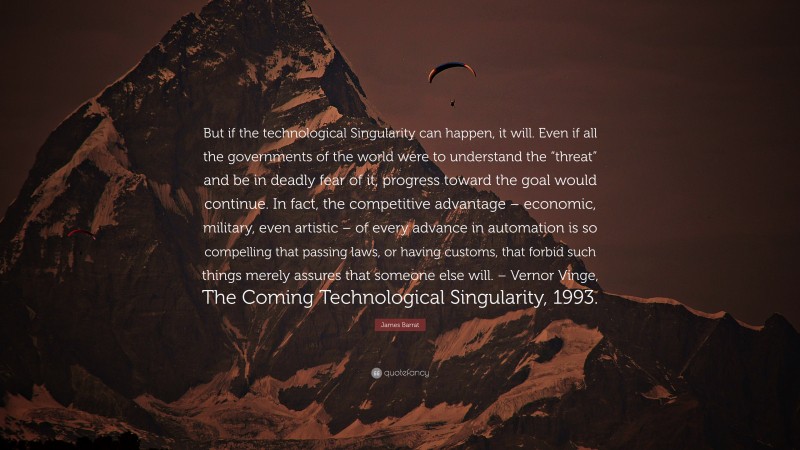 James Barrat Quote: “But if the technological Singularity can happen, it will. Even if all the governments of the world were to understand the “threat” and be in deadly fear of it, progress toward the goal would continue. In fact, the competitive advantage – economic, military, even artistic – of every advance in automation is so compelling that passing laws, or having customs, that forbid such things merely assures that someone else will. – Vernor Vinge, The Coming Technological Singularity, 1993.”