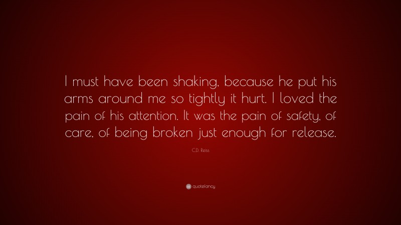 C.D. Reiss Quote: “I must have been shaking, because he put his arms around me so tightly it hurt. I loved the pain of his attention. It was the pain of safety, of care, of being broken just enough for release.”