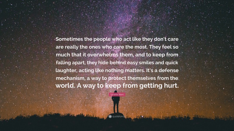 Lynette Noni Quote: “Sometimes the people who act like they don’t care are really the ones who care the most. They feel so much that it overwhelms them, and to keep from falling apart, they hide behind easy smiles and quick laughter, acting like nothing matters. It’s a defense mechanism, a way to protect themselves from the world. A way to keep from getting hurt.”