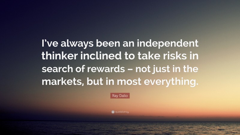 Ray Dalio Quote: “I’ve always been an independent thinker inclined to take risks in search of rewards – not just in the markets, but in most everything.”