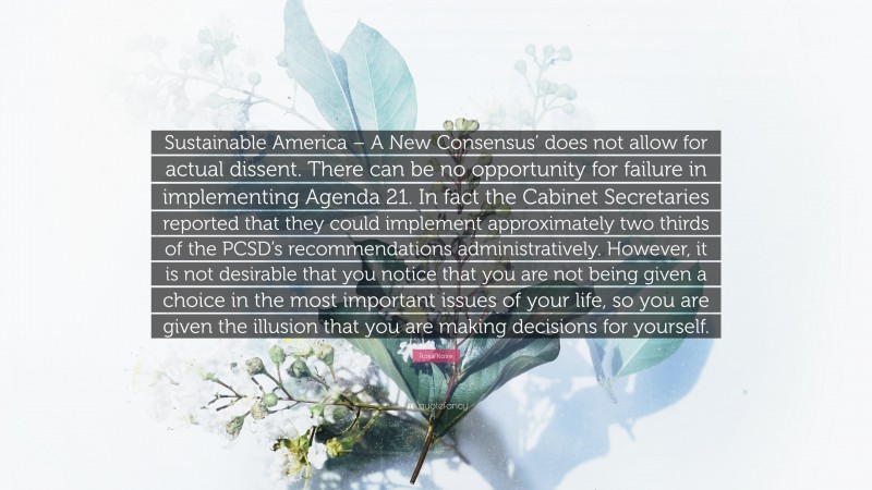 Rosa Koire Quote: “Sustainable America – A New Consensus’ does not allow for actual dissent. There can be no opportunity for failure in implementing Agenda 21. In fact the Cabinet Secretaries reported that they could implement approximately two thirds of the PCSD’s recommendations administratively. However, it is not desirable that you notice that you are not being given a choice in the most important issues of your life, so you are given the illusion that you are making decisions for yourself.”