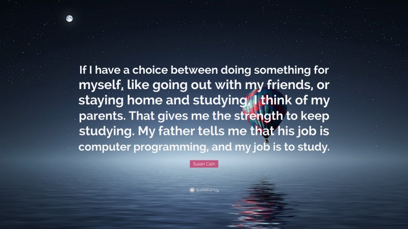 Susan Cain Quote: “If I have a choice between doing something for myself, like going out with my friends, or staying home and studying, I think of my parents. That gives me the strength to keep studying. My father tells me that his job is computer programming, and my job is to study.”