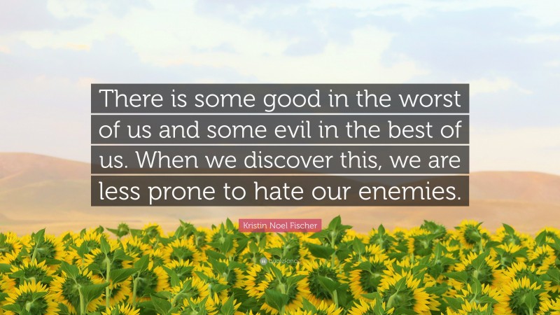 Kristin Noel Fischer Quote: “There is some good in the worst of us and some evil in the best of us. When we discover this, we are less prone to hate our enemies.”