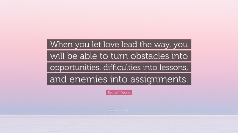 Kenneth Wong Quote: “When you let love lead the way, you will be able to turn obstacles into opportunities, difficulties into lessons, and enemies into assignments.”