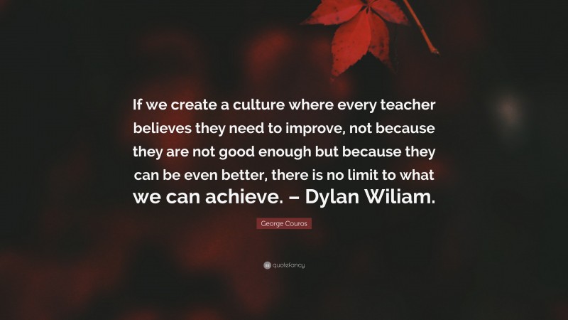 George Couros Quote: “If we create a culture where every teacher believes they need to improve, not because they are not good enough but because they can be even better, there is no limit to what we can achieve. – Dylan Wiliam.”