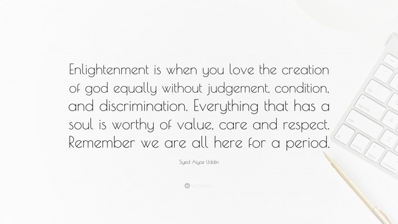 Syed Aiyaz Uddin Quote: “Enlightenment is when you love the creation of god equally without judgement, condition, and discrimination. Everything that has a soul is worthy of value, care and respect. Remember we are all here for a period.”