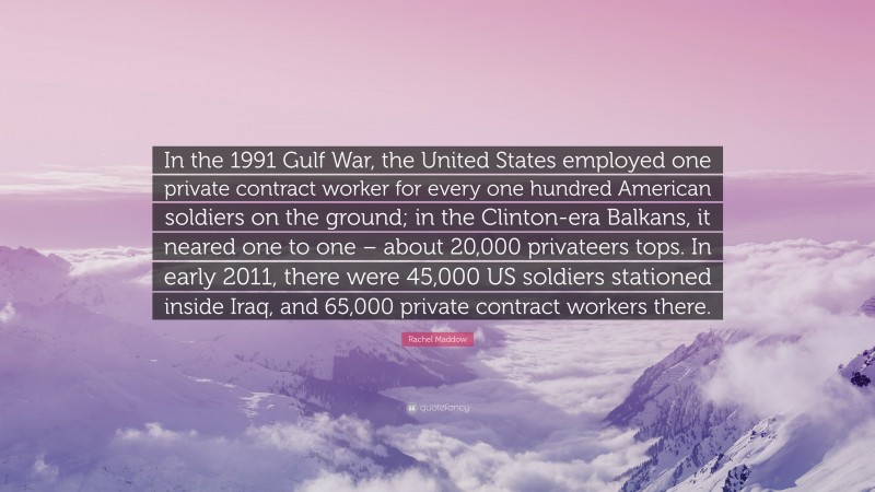 Rachel Maddow Quote: “In the 1991 Gulf War, the United States employed one private contract worker for every one hundred American soldiers on the ground; in the Clinton-era Balkans, it neared one to one – about 20,000 privateers tops. In early 2011, there were 45,000 US soldiers stationed inside Iraq, and 65,000 private contract workers there.”
